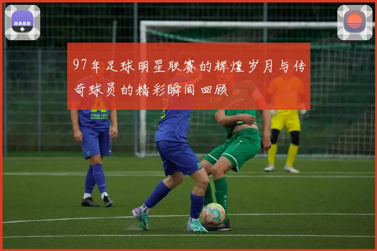 97年足球明星联赛的辉煌岁月与传奇球员的精彩瞬间回顾