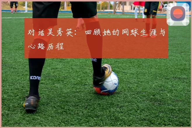 对话吴秀英：回顾她的网球生涯与心路历程