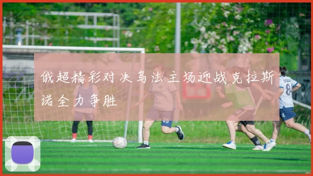 俄超精彩对决乌法主场迎战克拉斯诺全力争胜