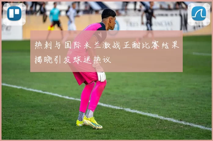 热刺与国际米兰激战正酣比赛结果揭晓引发球迷热议