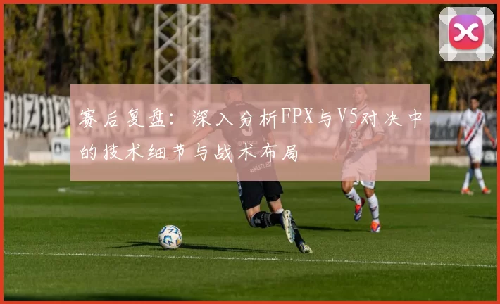 赛后复盘：深入分析FPX与V5对决中的技术细节与战术布局
