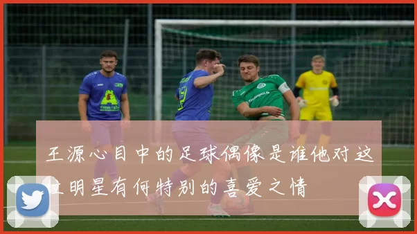 王源心目中的足球偶像是谁他对这位明星有何特别的喜爱之情