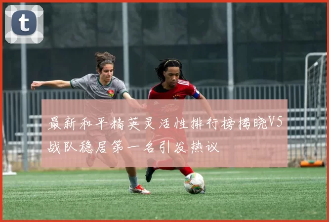最新和平精英灵活性排行榜揭晓V5战队稳居第一名引发热议