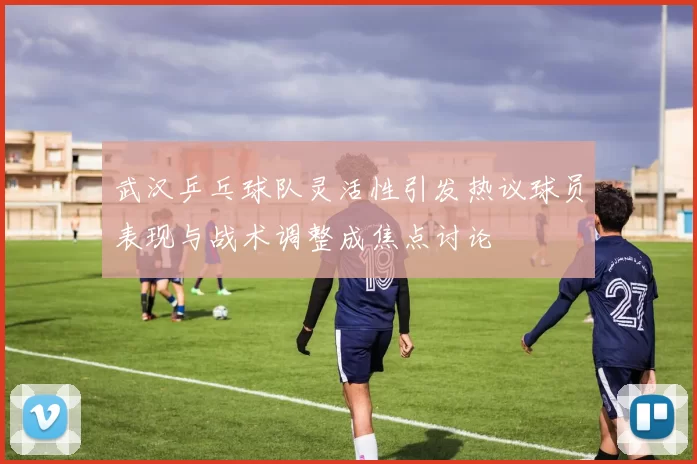 武汉乒乓球队灵活性引发热议球员表现与战术调整成焦点讨论