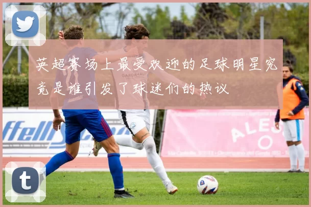 英超赛场上最受欢迎的足球明星究竟是谁引发了球迷们的热议