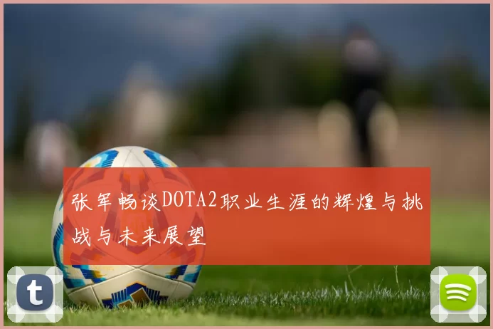 张军畅谈DOTA2职业生涯的辉煌与挑战与未来展望