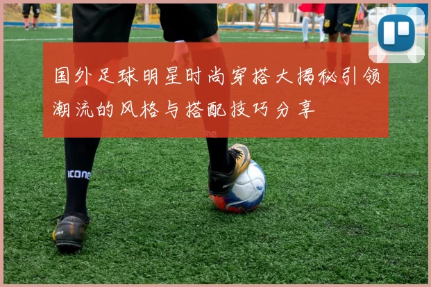 国外足球明星时尚穿搭大揭秘引领潮流的风格与搭配技巧分享