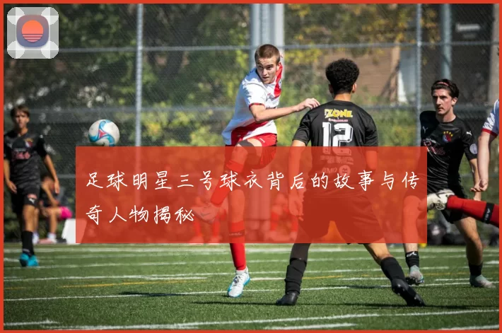 足球明星三号球衣背后的故事与传奇人物揭秘