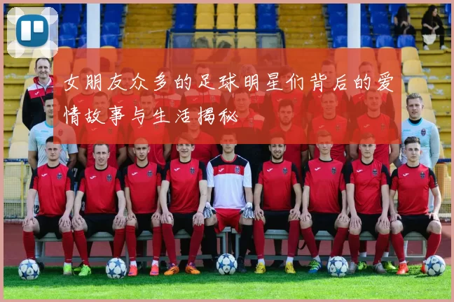 女朋友众多的足球明星们背后的爱情故事与生活揭秘