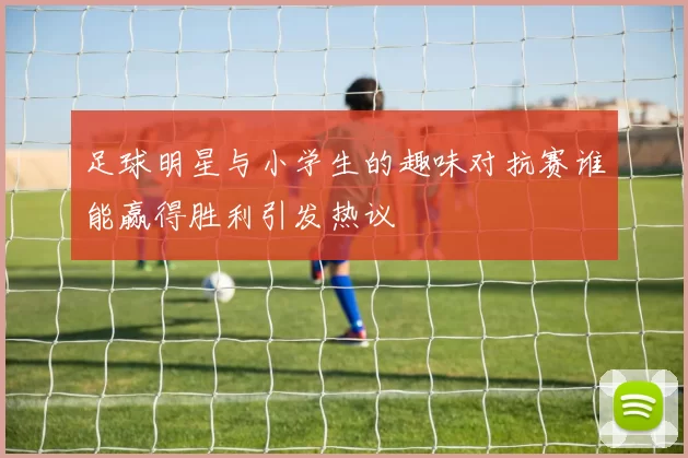 足球明星与小学生的趣味对抗赛谁能赢得胜利引发热议