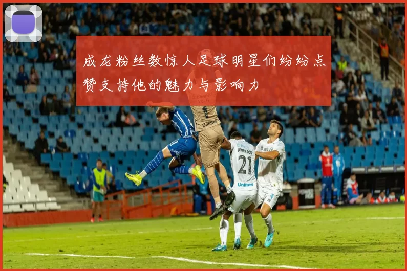 成龙粉丝数惊人足球明星们纷纷点赞支持他的魅力与影响力