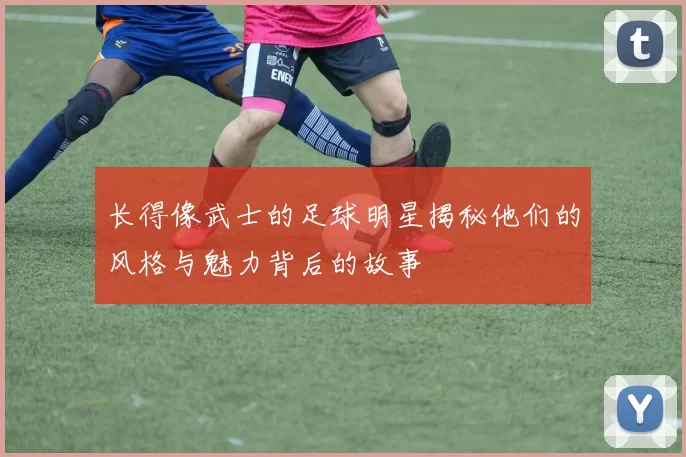 长得像武士的足球明星揭秘他们的风格与魅力背后的故事