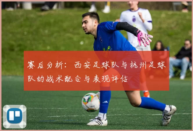 赛后分析：西安足球队与杭州足球队的战术配合与表现评估