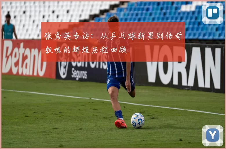 张秀英专访：从乒乓球新星到传奇教练的辉煌历程回顾