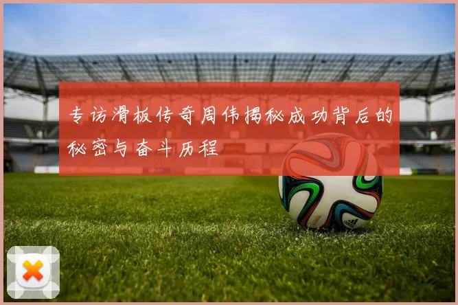 专访滑板传奇周伟揭秘成功背后的秘密与奋斗历程