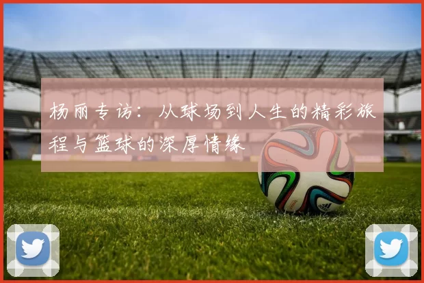 杨丽专访：从球场到人生的精彩旅程与篮球的深厚情缘