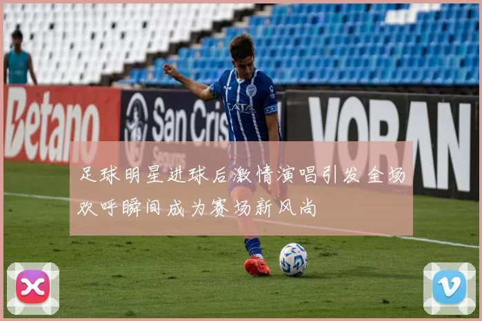足球明星进球后激情演唱引发全场欢呼瞬间成为赛场新风尚