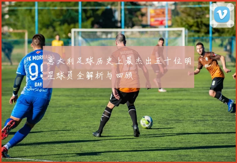 意大利足球历史上最杰出五十位明星球员全解析与回顾