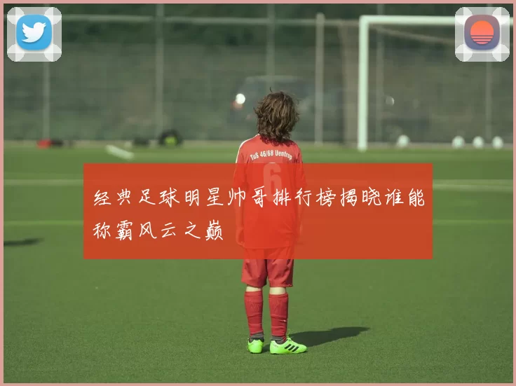 经典足球明星帅哥排行榜揭晓谁能称霸风云之巅