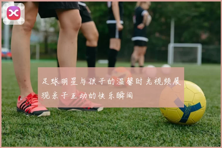 足球明星与孩子的温馨时光视频展现亲子互动的快乐瞬间