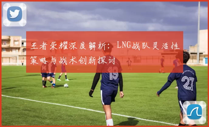 王者荣耀深度解析：LNG战队灵活性策略与战术创新探讨