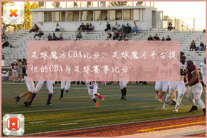 足球魔方CBA比分：足球魔方平台提供的CBA与足球赛事比分