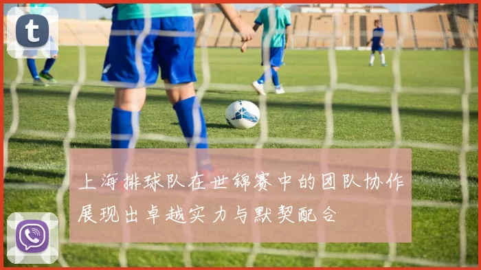 上海排球队在世锦赛中的团队协作展现出卓越实力与默契配合