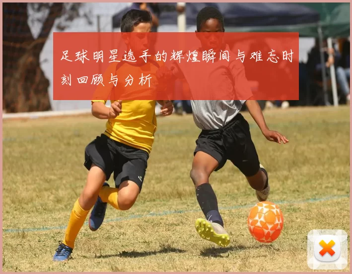 足球明星选手的辉煌瞬间与难忘时刻回顾与分析