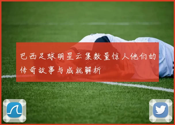 巴西足球明星云集数量惊人他们的传奇故事与成就解析