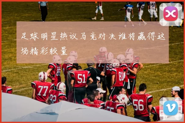 足球明星热议马竞对决谁将赢得这场精彩较量