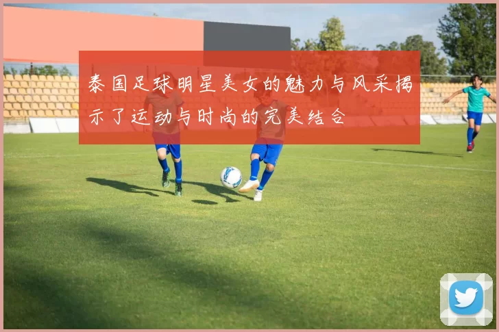 泰国足球明星美女的魅力与风采揭示了运动与时尚的完美结合