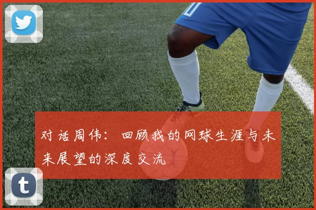 对话周伟：回顾我的网球生涯与未来展望的深度交流