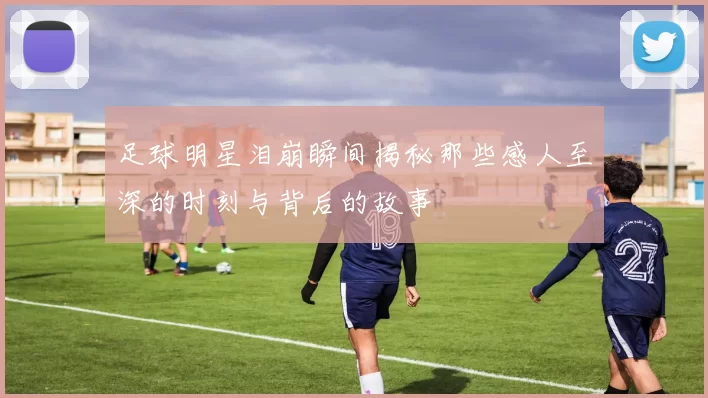 足球明星泪崩瞬间揭秘那些感人至深的时刻与背后的故事