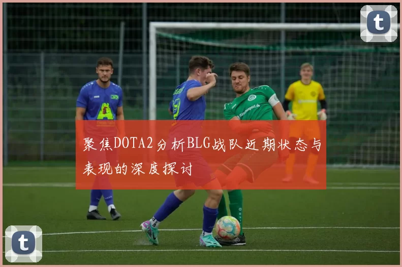 聚焦DOTA2分析BLG战队近期状态与表现的深度探讨