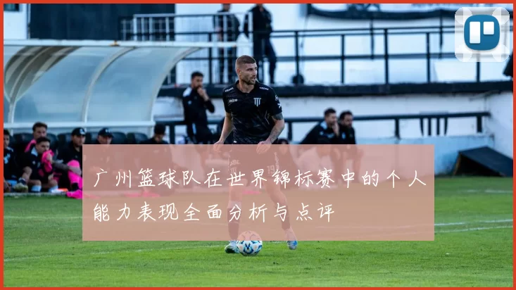 广州篮球队在世界锦标赛中的个人能力表现全面分析与点评