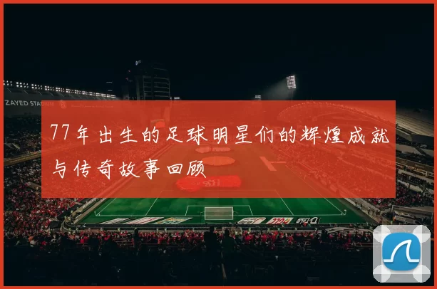 77年出生的足球明星们的辉煌成就与传奇故事回顾