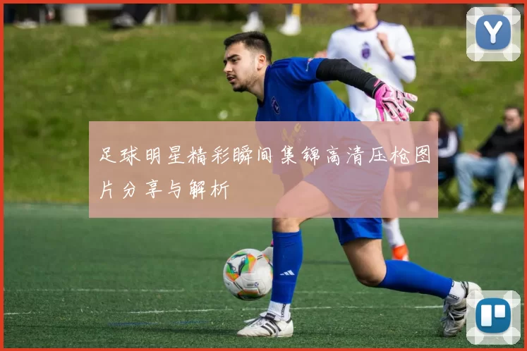 足球明星精彩瞬间集锦高清压枪图片分享与解析
