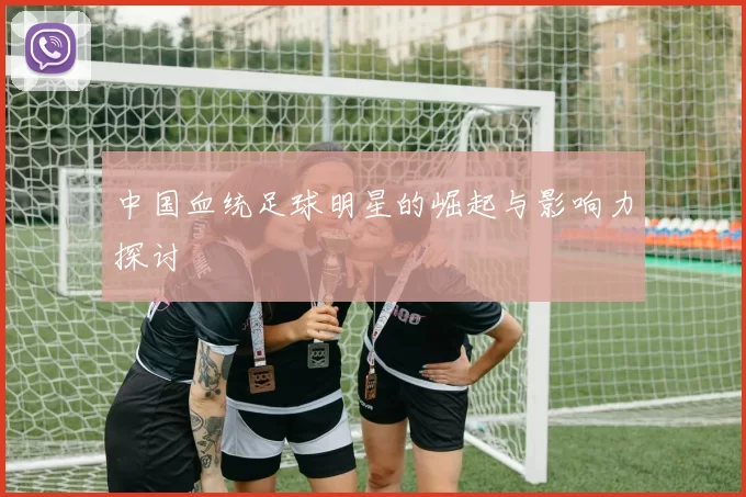中国血统足球明星的崛起与影响力探讨