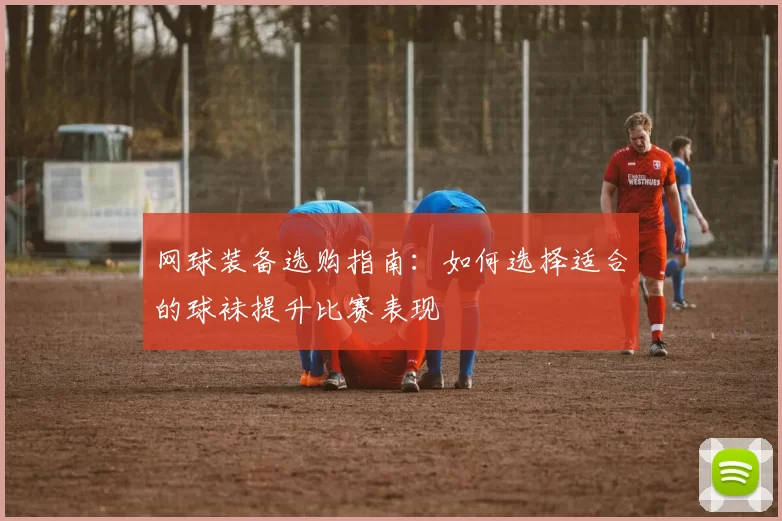 网球装备选购指南：如何选择适合的球袜提升比赛表现