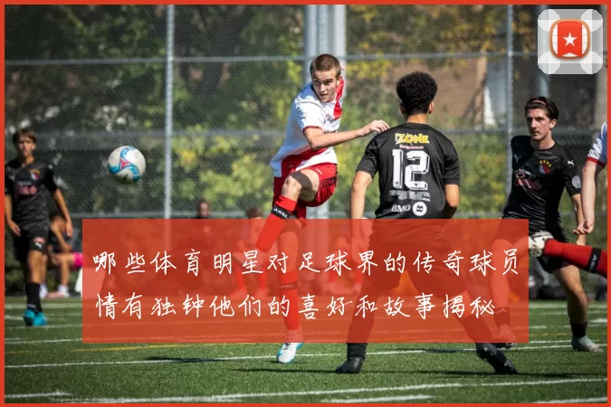哪些体育明星对足球界的传奇球员情有独钟他们的喜好和故事揭秘