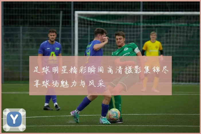 足球明星精彩瞬间高清摄影集锦尽享球场魅力与风采
