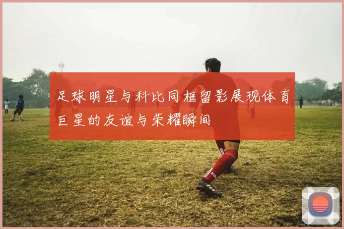 足球明星与科比同框留影展现体育巨星的友谊与荣耀瞬间