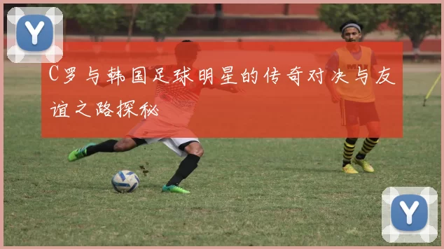 C罗与韩国足球明星的传奇对决与友谊之路探秘