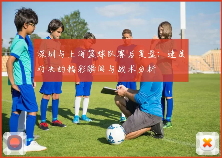 深圳与上海篮球队赛后复盘：速度对决的精彩瞬间与战术分析