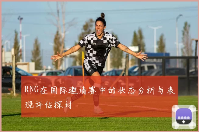 RNG在国际邀请赛中的状态分析与表现评估探讨